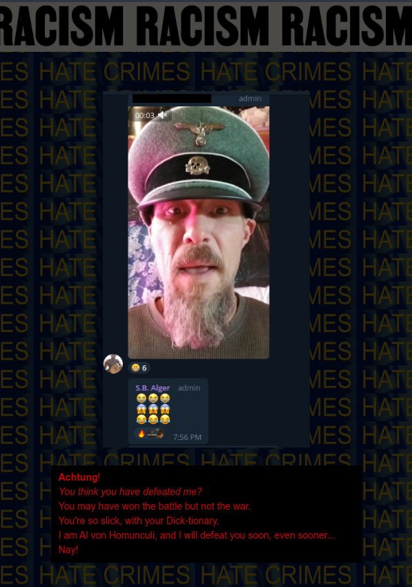 Hate Crime: Nazi in Uniform Threatens Tracy's Husband on behalf of his Group against the "Non American": Achtung! You think you have defeated me? You may have won the battle but not the war. You're so slick, with your Dick-tionary. I am Al von Homunculi, and I will defeat you soon, even sooner... Nay!