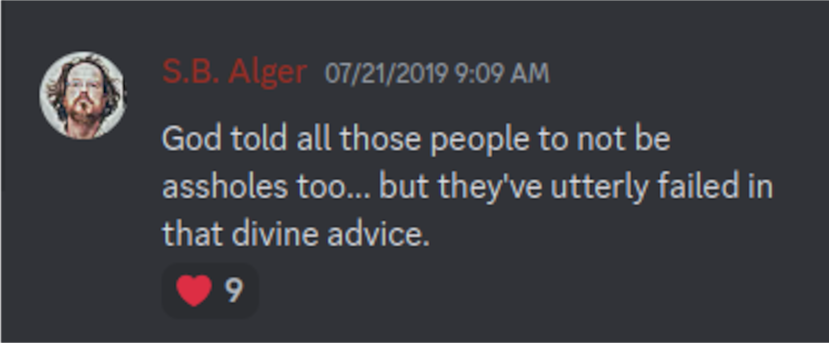 Discord: S.B. Alger 07/21/2019 9:09 AM:  God told all those people to not be assholes too... but they've utterly failed in that divine advice. 9