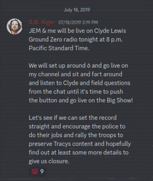 Discrod Server: July 18, 2019 S.B. Alger 07/18/2019 3:19 PM  JEM & me will be live on Clyde Lewis Ground Zero radio tonight at 8 p.m. Pacific Standard Time. We will set up around 6 and go live on my channel and sit and fart around and listen to Clyde and field questions from the chat until it's time to push the button and go live on the Big Show!  Let's see if we can set the record straight and encourage the police to do their jobs and rally the troops to preserve Tracys content and hopefully find out at least some more details to give us closure.