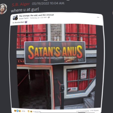 Discord Server: May 19, 2022 S.B. Alger 05/19/2022 10:04 AM:  "where u at gurl"  The strange, the odd, and the unusual Jacqui Taylor Yesterday at 1:30 AM-→ In Amsterdam ENT"  SATAN'S ANUS World's first Glory Hole Restaurant  BY BATU # 416-7 Awards 112 Comments 179 Shares