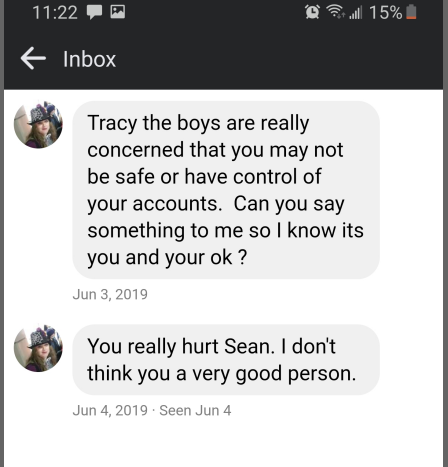 Facebook Message: Sender: Tracy the boys are really concerned that you may not be safe or have control of your accounts. Can you say something to me so I know its you and your ok ? Jun 3, 2019  Sender: You really hurt _____. I don't think you a very good person. Jun 4, 2019  Seen Jun 4