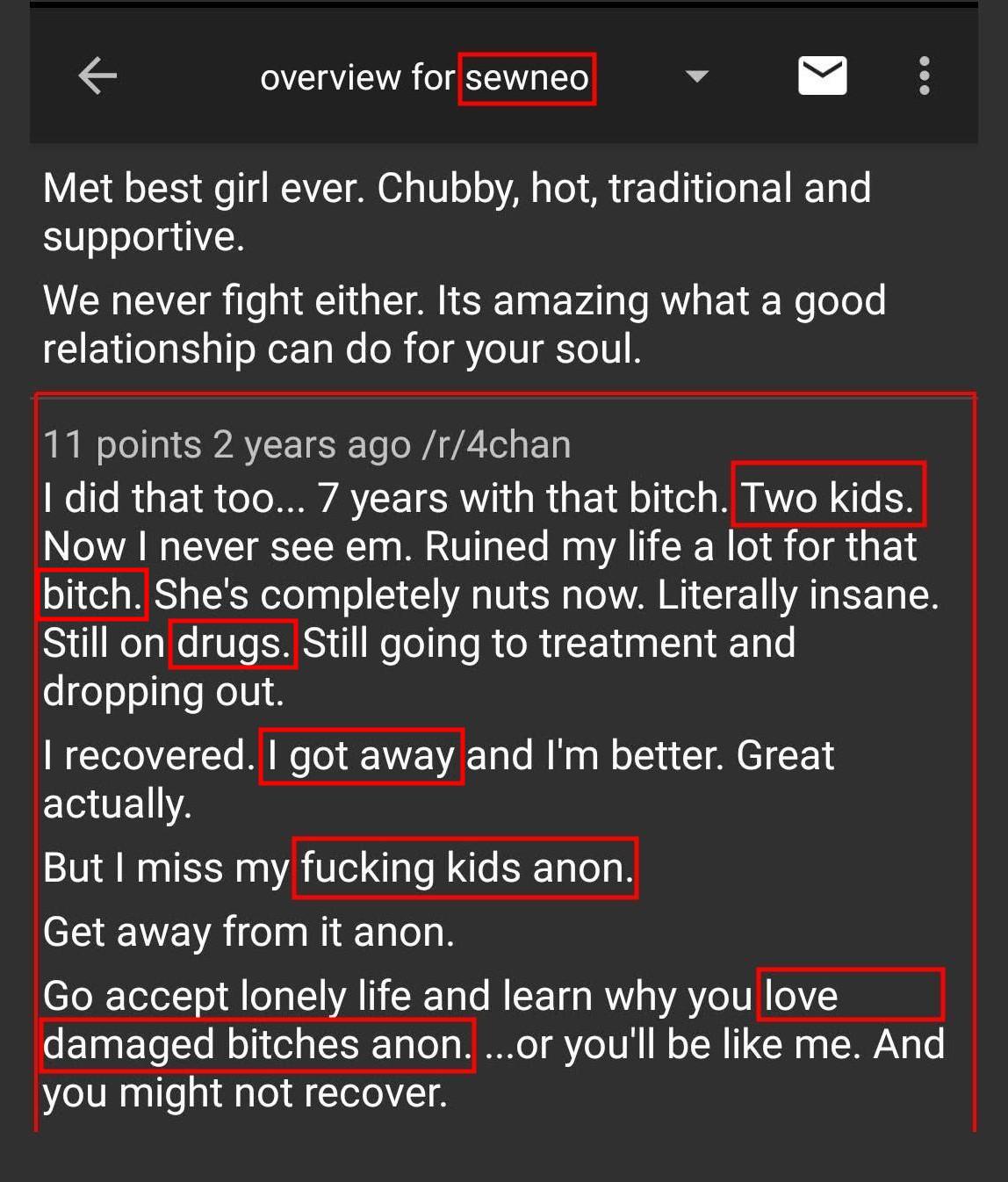 4chan sewneo  Met best girl ever. Chubby, hot, traditional and supportive.  We never fight either. Its amazing what a good relationship can do for your soul.  I did that too... 7 years with that bitch. Two kids. Now I never see em. Ruined my life a lot for that bitch. She's completely nuts now. Literally insane. Still on drugs. Still going to treatment and dropping out.  I recovered. I got away and I'm better. Great actually.  But I miss my fucking kids anon.  Get away from it anon.  Go accept lonely life and learn why you love damaged bitches anon. ..or you'll be like me. And you might not recover.