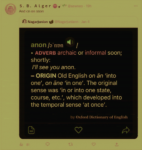 Twitter: S. B. Alger @sewneo:  And on on anon  Nagarjunian @Nagarjuniann. Jan 4  anon /ǝ'non ▸ ADVERB archaic or informal soon; shortly: I'll see you anon. ORIGIN Old English on an 'into one', on āne 'in one'. The original sense was 'in or into one state, course, etc.', which developed into the temporal sense 'at once'. by Oxford Dictionary of English ୦ G <<]