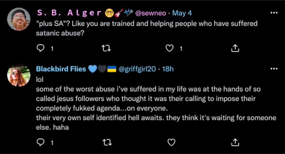 Twitter S.B. Alger @sewneo:  "plus SA"? Like you are trained and helping people who have suffered satanic abuse?  Blackbird Flies @griffgirl20:  lol  some of the worst abuse i've suffered in my life was at the hands of so called jesus followers who thought it was their calling to impose their completely fukked agenda...on everyone. their very own self identified hell awaits. they think it's waiting for someone else. haha