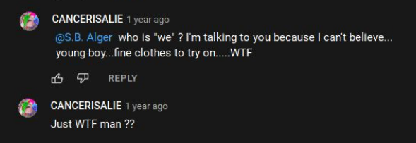 YouTube.com:  CANCERISALIE 1 year ago @S.B. Alger who is "we" ? I'm talking to you because I can't believe.... young boy...fine clothes to try on..... WTF 凸 REPLY  CANCERISALIE 1 year ago Just WTF man ??